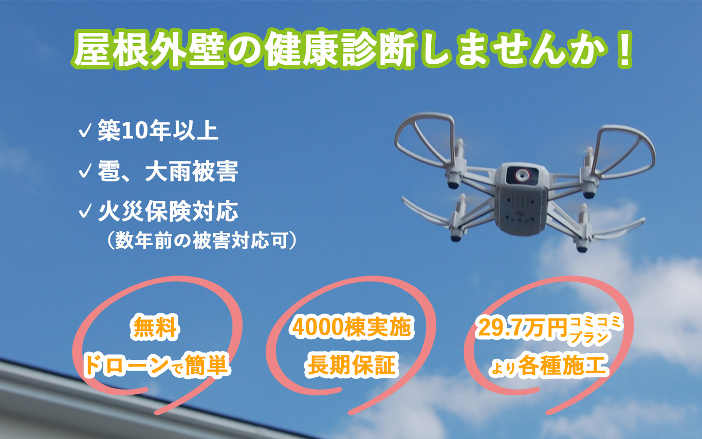 屋根外壁の健康診断しませんか！
築10年以上
雹、大雪被害
火災保険対応（数年前の被害対応可）
無料ドローンで簡単
4000棟実施 長期保証
29.7万円コミコミプランより各種施工