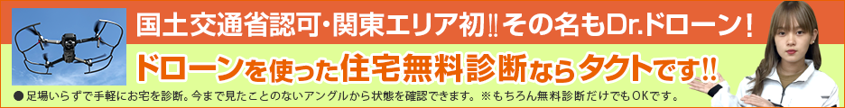 国土交通省認可・関東エリア初！！その名もDr.ドローン
ドローンを使った住宅無料診断ならタクトです！！
足場いらずで手軽にお宅を診断。今まで見たことのないアングルから状態を確認できます。※もちろん無料診断だけでもOKです。